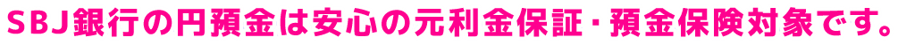 SBJ銀行の円預金は安心の元利金保証・預金保険対象です。