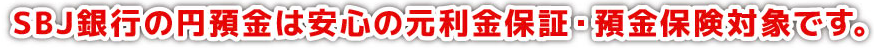 SBJ銀行の円預金は安心の元利金保証・預金保険対象です。